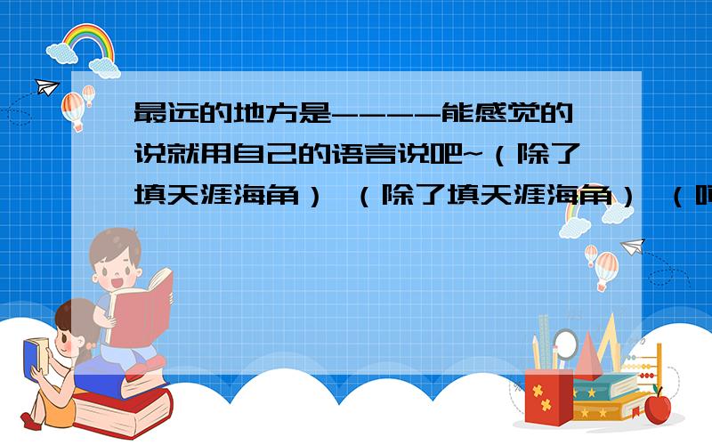 最远的地方是----能感觉的说就用自己的语言说吧~（除了填天涯海角） （除了填天涯海角） （呵呵,这问题差点被分类到 军事 那栏了）\(╯-╰)/ (° ο°)~@ 哎·········