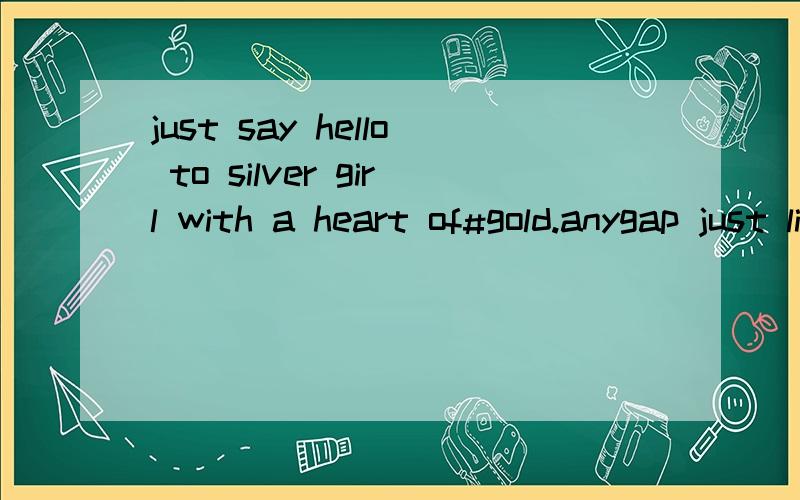 just say hello to silver girl with a heart of#gold.anygap just likes a broken bird,just let it go.Just say hello to Silver girl with a heart of#gold.Anygap just likes a broken bird,just let it go.Be yourself&I stand by U 如题、求高人翻译、