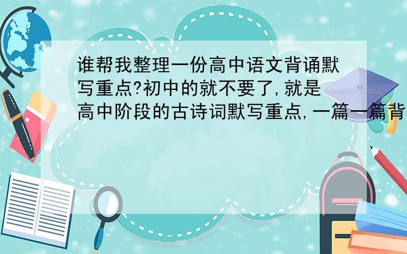 谁帮我整理一份高中语文背诵默写重点?初中的就不要了,就是高中阶段的古诗词默写重点,一篇一篇背太长了,只要其中的重点句子.感激不尽!我是陕西省的,用的是人教版的书