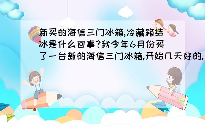 新买的海信三门冰箱,冷藏箱结冰是什么回事?我今年6月份买了一台新的海信三门冰箱,开始几天好的,后来就是最上层的冷藏箱一直结冰,好像冷冻箱一样,什么东西放进去都是结冰,鸡蛋破裂,反