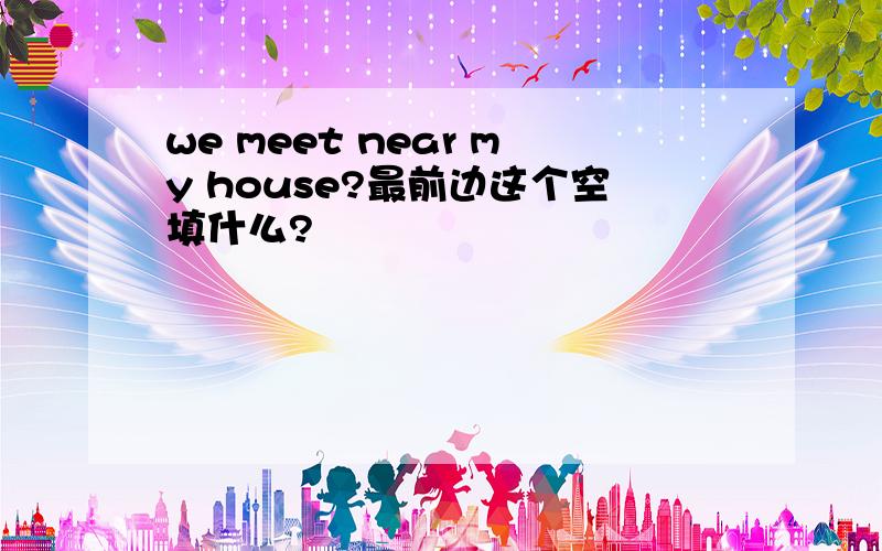 we meet near my house?最前边这个空填什么?