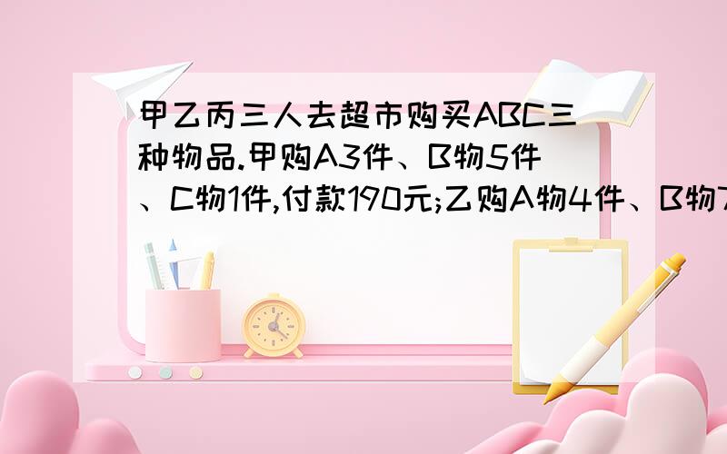 甲乙丙三人去超市购买ABC三种物品.甲购A3件、B物5件、C物1件,付款190元;乙购A物4件、B物7件、C物1件,付款250元；丙购A物、B物、C物各1件,应付多少元?