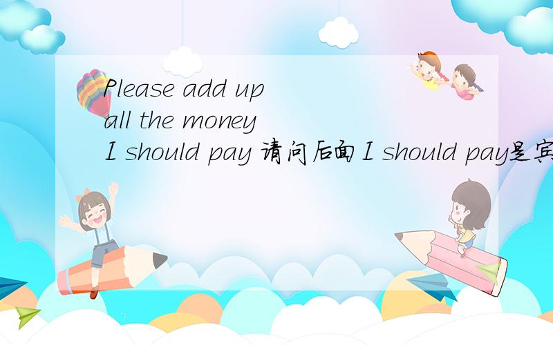 Please add up all the money I should pay 请问后面I should pay是宾语从句吗?顺便举几个状语从句 主语从句 的句例