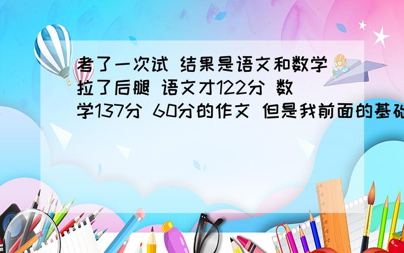 考了一次试 结果是语文和数学拉了后腿 语文才122分 数学137分 60分的作文 但是我前面的基础知识错了很多 我们班的最高分是135分 我和她相差了很多分 而且我数学也差了分 比她低了10几分呢