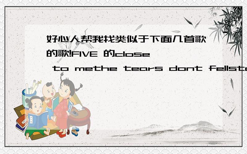 好心人帮我找类似于下面几首歌的歌!FIVE 的close to methe tears dont fellstand by meloved to be love by you