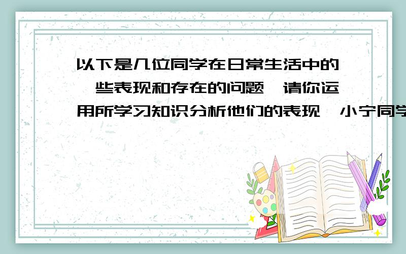 以下是几位同学在日常生活中的一些表现和存在的问题,请你运用所学习知识分析他们的表现,小宁同学想做一名受欢迎的同学,但他总看到别人的缺点 ②小荣与同桌小刚经常一起研究问题其他