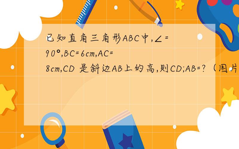 已知直角三角形ABC中,∠=90°,BC=6cm,AC=8cm,CD 是斜边AB上的高,则CD;AB=?（图片自己画吧）