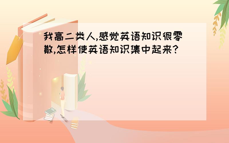 我高二类人,感觉英语知识很零散,怎样使英语知识集中起来?