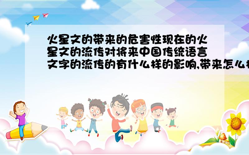 火星文的带来的危害性现在的火星文的流传对将来中国传统语言文字的流传的有什么样的影响,带来怎么样的危害性,中国传统语言文字的优点在那?