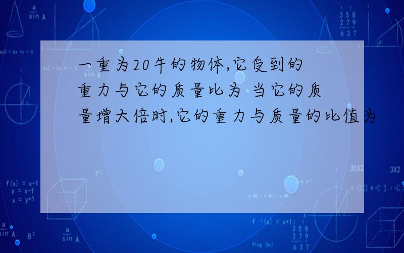 一重为20牛的物体,它受到的重力与它的质量比为 当它的质量增大倍时,它的重力与质量的比值为