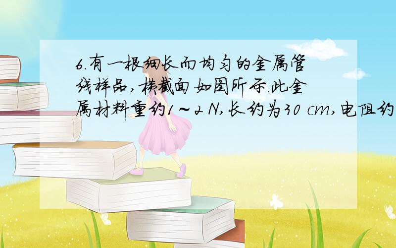 6．有一根细长而均匀的金属管线样品,横截面如图所示．此金属材料重约1～2 N,长约为30 cm,电阻约为10Ω．已知这种金属的电阻率为 ,密度为 ．因管内中空部分截面积形状不规则,无法直接测量,