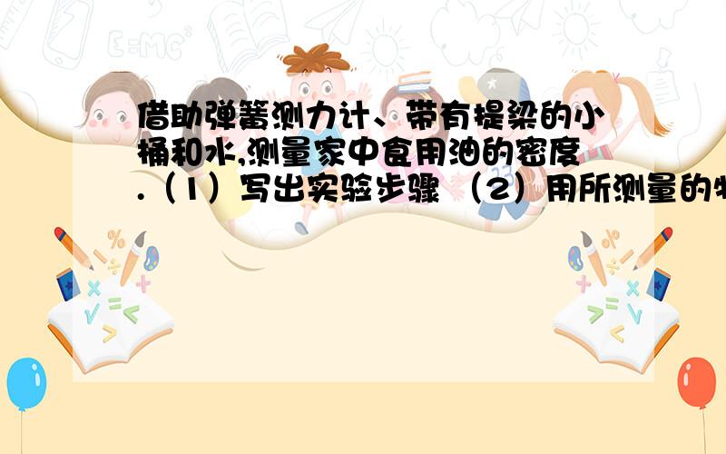 借助弹簧测力计、带有提梁的小桶和水,测量家中食用油的密度.（1）写出实验步骤 （2）用所测量的物理量写出食用油密度的表达式