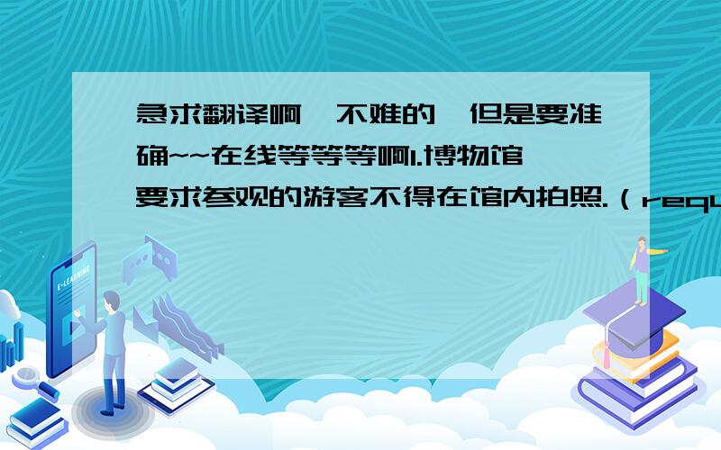 急求翻译啊`不难的,但是要准确~~在线等等等啊1.博物馆要求参观的游客不得在馆内拍照.（request）2.邓小平在中国经济的发展过程中起着非常重要的作用.（play a part;economy）3.记者问作家他作