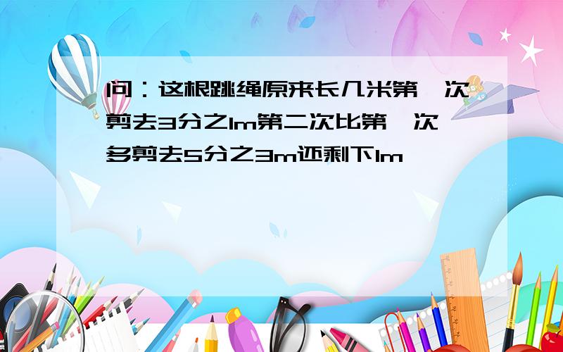 问：这根跳绳原来长几米第一次剪去3分之1m第二次比第一次多剪去5分之3m还剩下1m