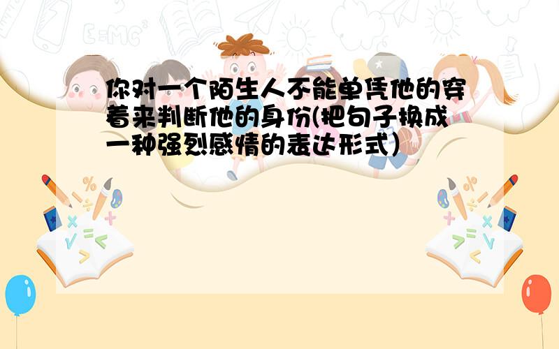 你对一个陌生人不能单凭他的穿着来判断他的身份(把句子换成一种强烈感情的表达形式）