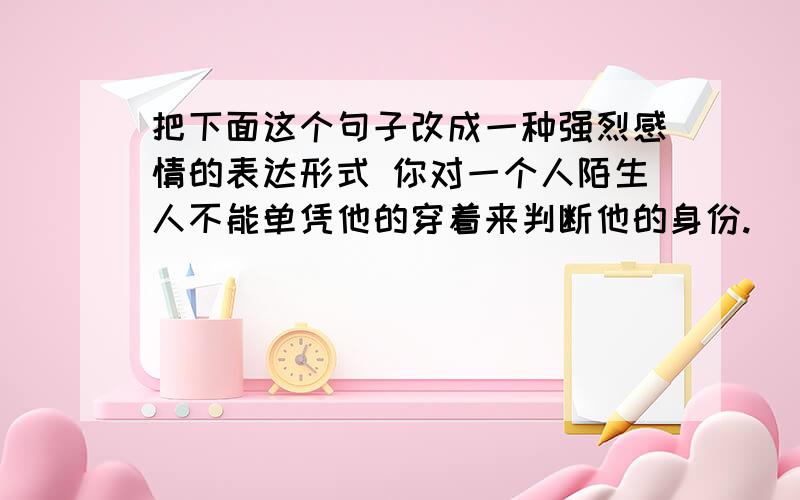 把下面这个句子改成一种强烈感情的表达形式 你对一个人陌生人不能单凭他的穿着来判断他的身份.