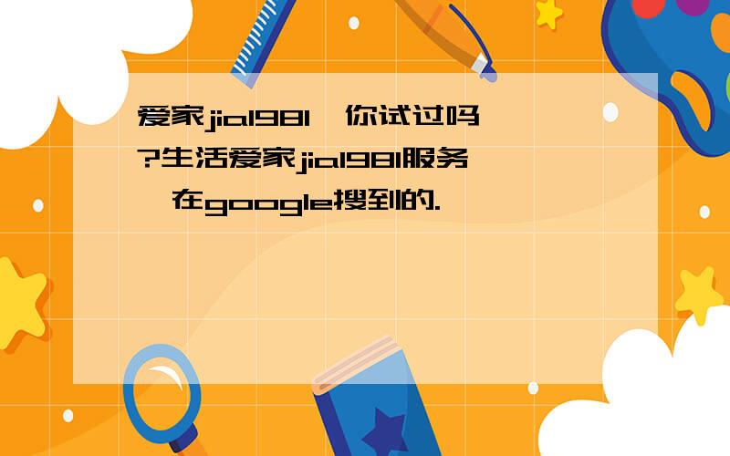 爱家jia1981,你试过吗?生活爱家jia1981服务,在google搜到的.