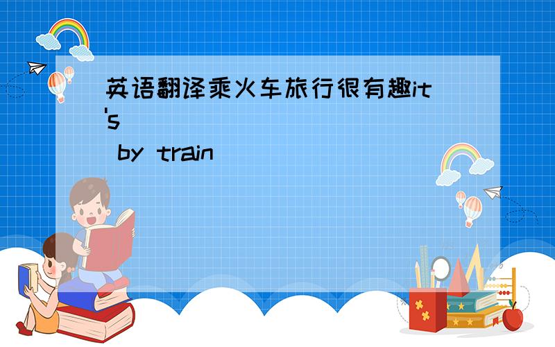 英语翻译乘火车旅行很有趣it's ___ ____ __ by train