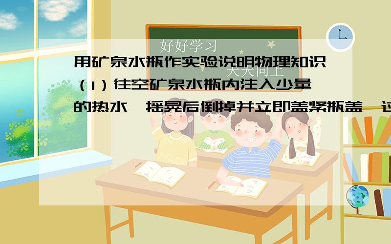 用矿泉水瓶作实验说明物理知识（1）往空矿泉水瓶内注入少量的热水,摇晃后倒掉并立即盖紧瓶盖,过一会儿发现瓶子慢慢向内凹陷,这说明什么（2）将空矿泉水瓶放倒在水平桌面上,用力向它