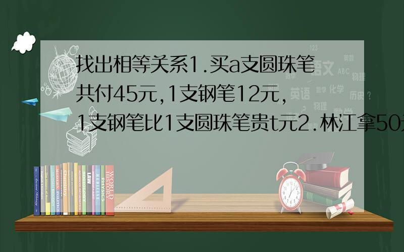 找出相等关系1.买a支圆珠笔共付45元,1支钢笔12元,1支钢笔比1支圆珠笔贵t元2.林江拿50元钱在粮店买m千克大米,找回a元.每千克大米的价格是多少元?