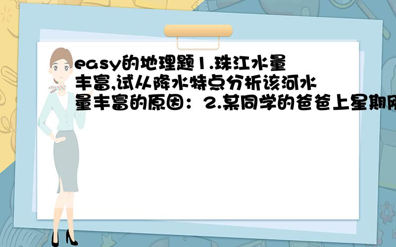 easy的地理题1.珠江水量丰富,试从降水特点分析该河水量丰富的原因：2.某同学的爸爸上星期刚从香港回来,他从“购物天堂”最不可能带回来什么礼物（ ）A.烤鸭、火腿 B.童装 C.手表 D.玩具狗