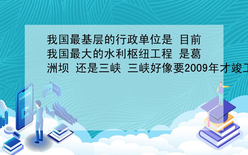 我国最基层的行政单位是 目前我国最大的水利枢纽工程 是葛洲坝 还是三峡 三峡好像要2009年才竣工哦我瀑布汗~这俩人 我听谁的