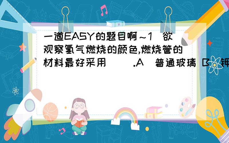 一道EASY的题目啊～1．欲观察氢气燃烧的颜色,燃烧管的材料最好采用（ ）.A．普通玻璃 B．钾玻璃 C．铜管 D．石英玻璃