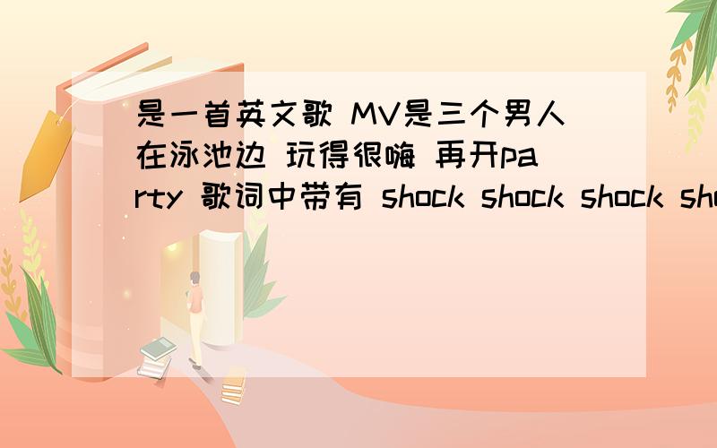 是一首英文歌 MV是三个男人在泳池边 玩得很嗨 再开party 歌词中带有 shock shock shock shock shock shock是一首比较嗨的歌 有没有人之道 （英文单词可能拼得不对,但是唱的发音是煞 煞 煞 ...）