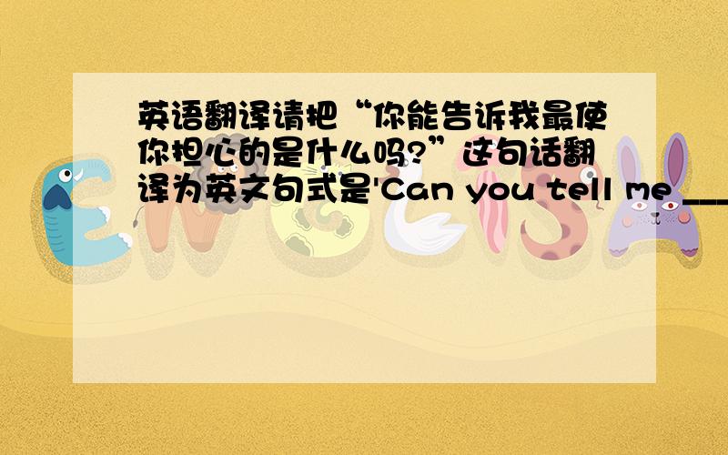 英语翻译请把“你能告诉我最使你担心的是什么吗?”这句话翻译为英文句式是'Can you tell me ________________________________.'你所做的可能会伤害别人翻译为英文,句式是“What you have done might __________