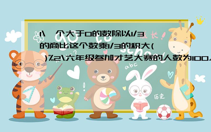 1\一个大于0的数除以1/3的商比这个数乘1/3的积大( )%2\六年级参加才艺大赛的人数为100人,其中A人末获奖,获奖率是( )%3\一个圆锥和一个园柱底面积半径相同,体积也相等,则园锥的高与圆柱高的