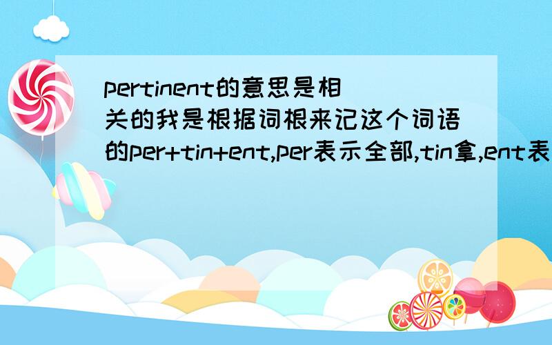 pertinent的意思是相关的我是根据词根来记这个词语的per+tin+ent,per表示全部,tin拿,ent表示词性但是这样记有个问题,就是无法和它的词的意思相联系起来请高手帮我想下能有效的联系起来的方法