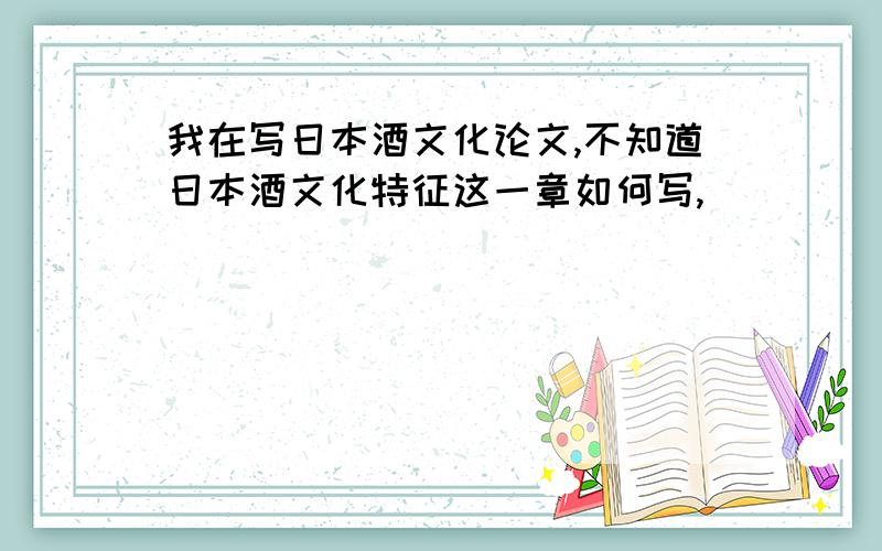 我在写日本酒文化论文,不知道日本酒文化特征这一章如何写,