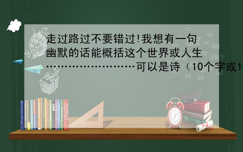 走过路过不要错过!我想有一句幽默的话能概括这个世界或人生……………………可以是诗（10个字或14个字）,也可以是一句话（最多10个字）