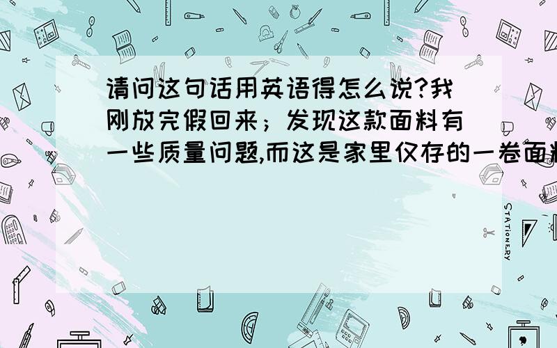 请问这句话用英语得怎么说?我刚放完假回来；发现这款面料有一些质量问题,而这是家里仅存的一卷面料,我找不到可以替代的发送给您.