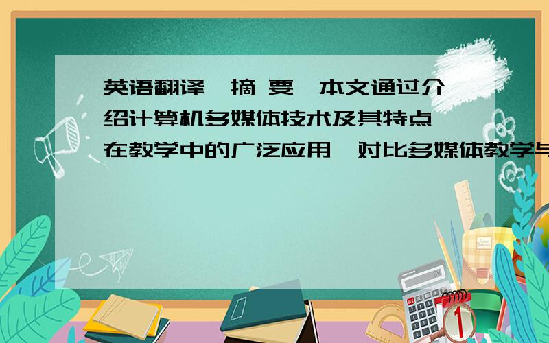 英语翻译【摘 要】本文通过介绍计算机多媒体技术及其特点、在教学中的广泛应用,对比多媒体教学与传统教学的优缺点,提出了进行计算机多媒体教学需要注意的几个问题及解决措施.探讨计