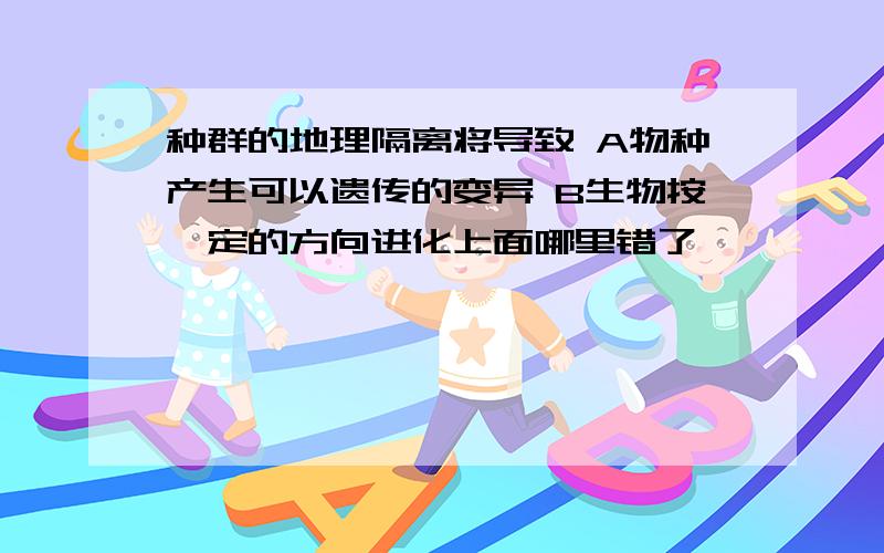 种群的地理隔离将导致 A物种产生可以遗传的变异 B生物按一定的方向进化上面哪里错了