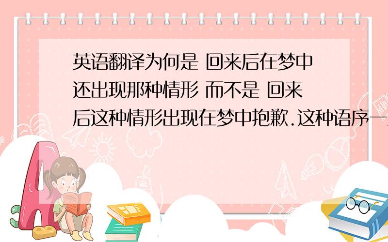 英语翻译为何是 回来后在梦中还出现那种情形 而不是 回来后这种情形出现在梦中抱歉.这种语序一直搞不清.能否简单的讲下