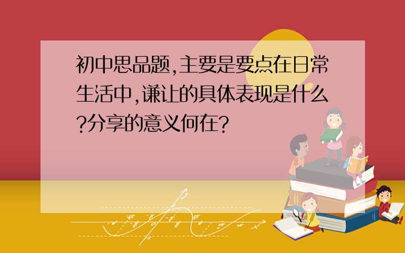 初中思品题,主要是要点在日常生活中,谦让的具体表现是什么?分享的意义何在?