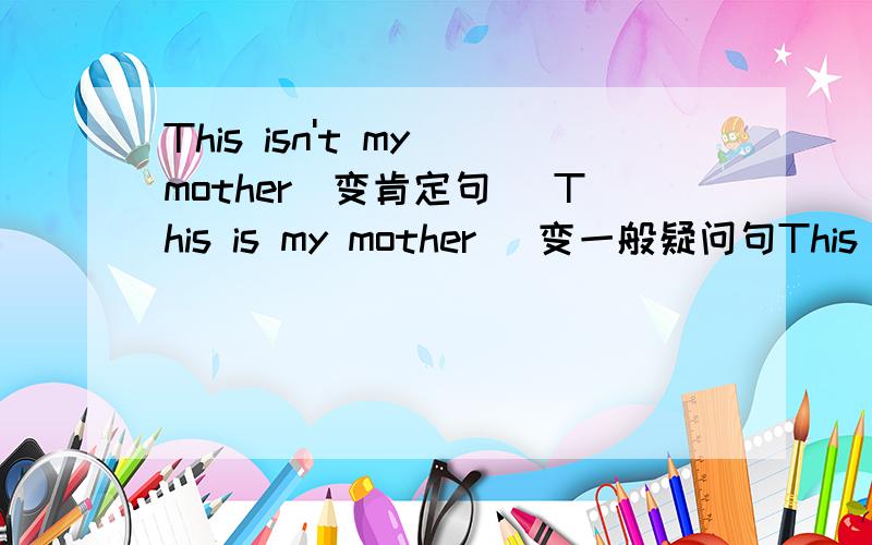 This isn't my mother(变肯定句) This is my mother (变一般疑问句This isn't my grangdfather (变肯定句)This is my father (变为否定句They are my parents(变一般疑问句This is my brother (变否定This isn't my sister (变肯定句Th