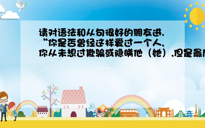 请对语法和从句很好的朋友进.“你是否曾经这样爱过一个人,你从未想过欺骗或隐瞒他（她）,但是最后却发现自己被背叛了”请用从句翻译 have you ever loved someone whom you never intended to cheat or XX