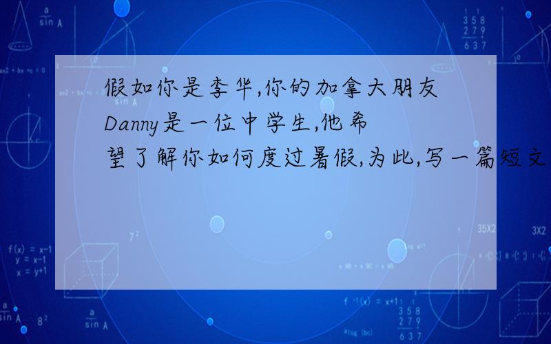 假如你是李华,你的加拿大朋友Danny是一位中学生,他希望了解你如何度过暑假,为此,写一篇短文,在用e—mail给他,暑假生活包括以下内容:1.坚持锻炼身体2.根据个人兴趣和需要安排学习3.帮助家