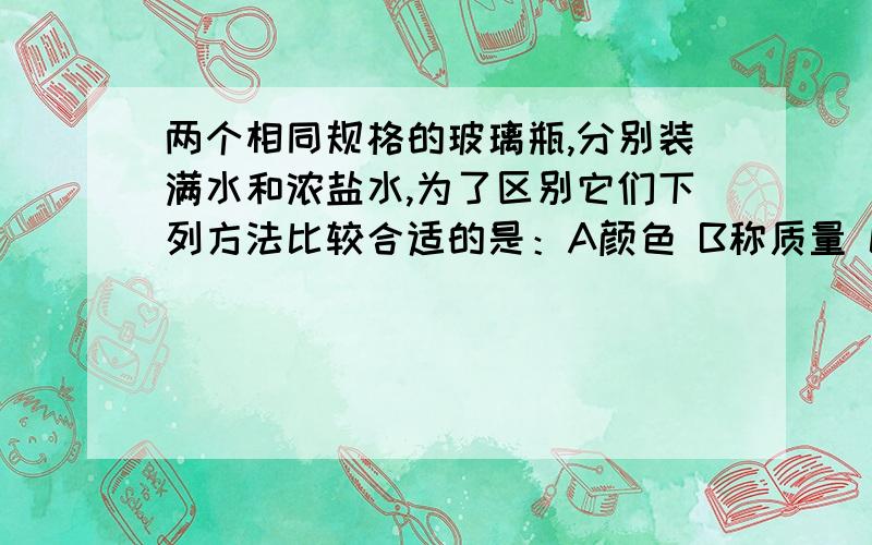 两个相同规格的玻璃瓶,分别装满水和浓盐水,为了区别它们下列方法比较合适的是：A颜色 B称质量 C测体积 D请说明一下原因,为什么不选D啊?D是质量