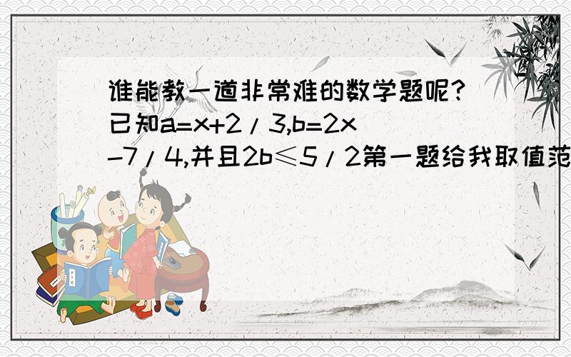 谁能教一道非常难的数学题呢?已知a=x+2/3,b=2x-7/4,并且2b≤5/2第一题给我取值范围就OK了