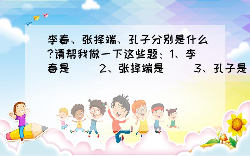 李春、张择端、孔子分别是什么?请帮我做一下这些题：1、李春是（ ）2、张择端是（ ）3、孔子是（ ）