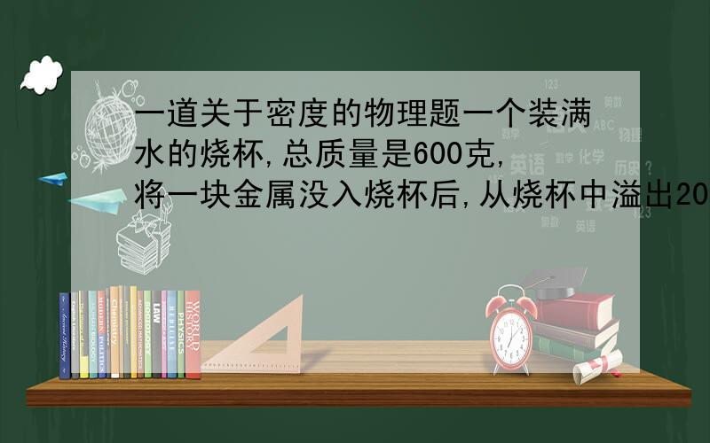 一道关于密度的物理题一个装满水的烧杯,总质量是600克,将一块金属没入烧杯后,从烧杯中溢出200克的水,将烧杯擦净,测得烧杯,剩余水和金属块的总质量是940克,请判断此种金属的种类?