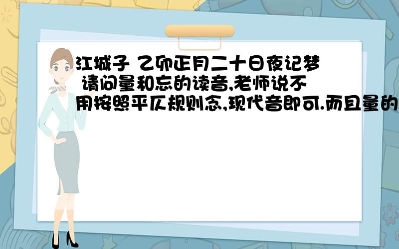 江城子 乙卯正月二十日夜记梦 请问量和忘的读音,老师说不用按照平仄规则念,现代音即可.而且量的意思是?量现代可以仄声也可以去声,这里是古音还是就仄声