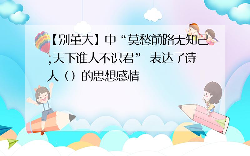 【别董大】中“莫愁前路无知己,天下谁人不识君” 表达了诗人（）的思想感情