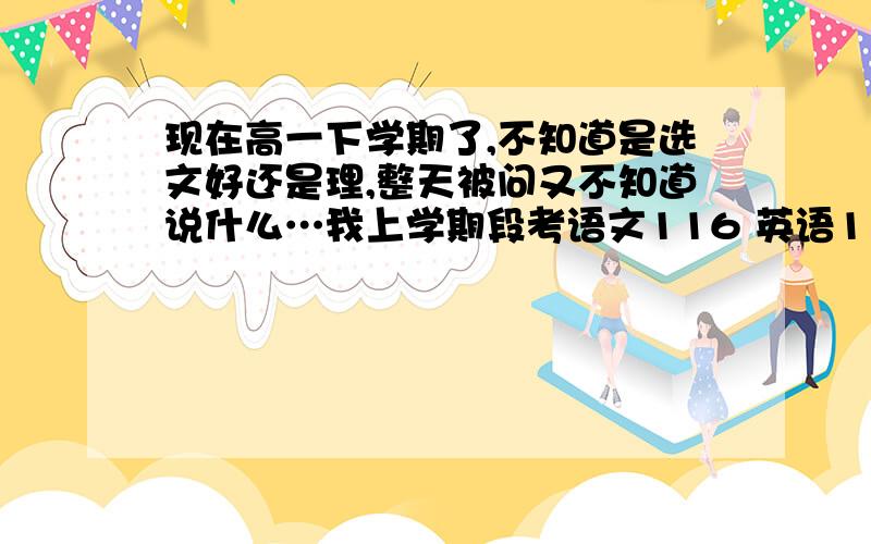 现在高一下学期了,不知道是选文好还是理,整天被问又不知道说什么…我上学期段考语文116 英语119 化学79…期考语109 数105 英97 政79 史72 地80 物75 化76…各位能帮帮吗我快烦死了…