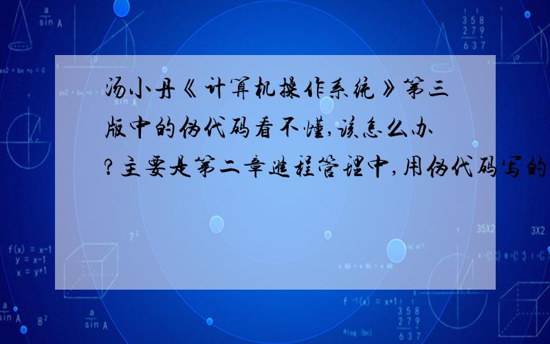 汤小丹《计算机操作系统》第三版中的伪代码看不懂,该怎么办?主要是第二章进程管理中,用伪代码写的关于进程同步的问题,用英文写的伪代码看不懂,书上又没有具体的解释,该如何是好?