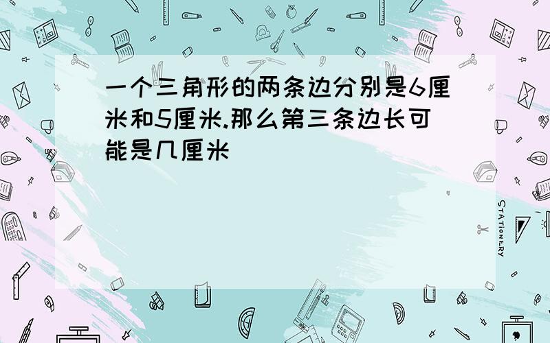 一个三角形的两条边分别是6厘米和5厘米.那么第三条边长可能是几厘米